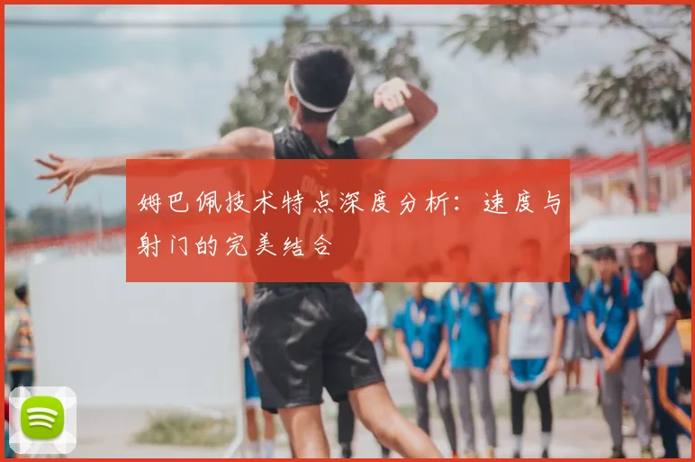 姆巴佩技术特点深度分析：速度与射门的完美结合
