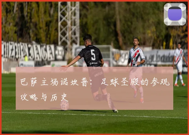 巴萨主场诺坎普:足球圣殿的参观攻略与历史