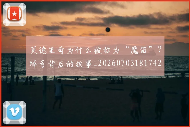莫德里奇为什么被称为“魔笛”？绰号背后的故事_20260703181742