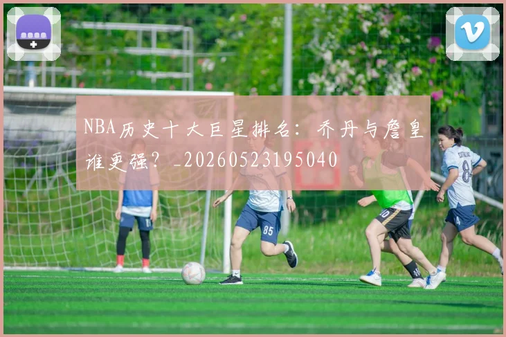 NBA历史十大巨星排名：乔丹与詹皇谁更强？_20260523195040