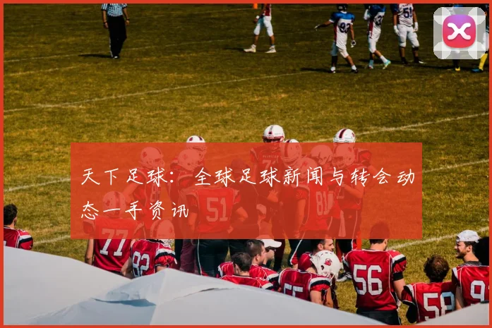 天下足球：全球足球新闻与转会动态一手资讯