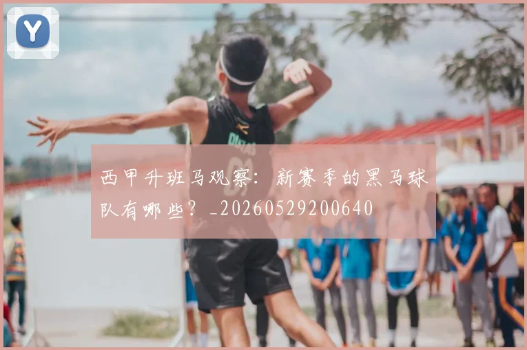 西甲升班马观察：新赛季的黑马球队有哪些？_20260529200640