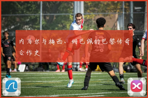 内马尔与梅西、姆巴佩的巴黎传奇合作史