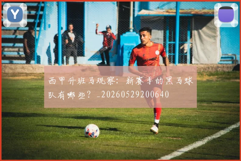 西甲升班马观察:新赛季的黑马球队有哪些?_20260529200640