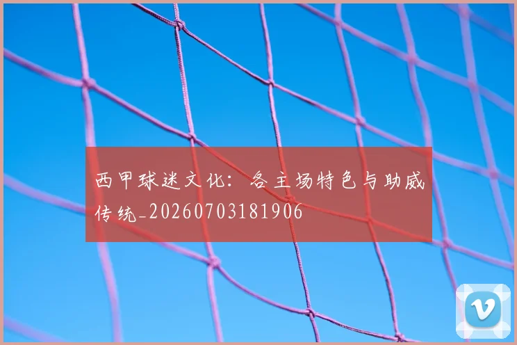西甲球迷文化：各主场特色与助威传统_20260703181906