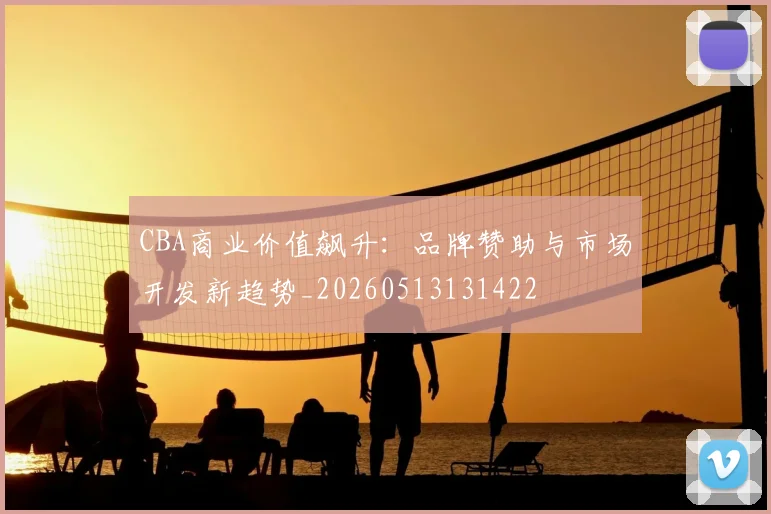CBA商业价值飙升：品牌赞助与市场开发新趋势_20260513131422