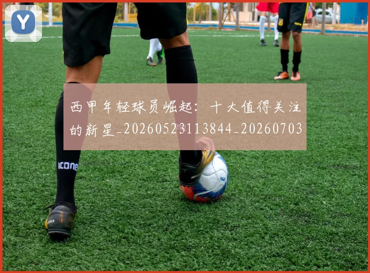 西甲年轻球员崛起:十大值得关注的新星_20260523113844_20260703181851