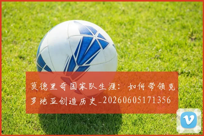 莫德里奇国家队生涯：如何带领克罗地亚创造历史_20260605171356