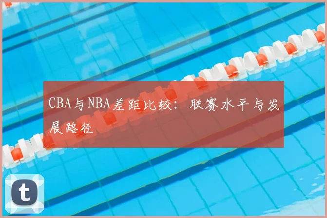 CBA与NBA差距比较:联赛水平与发展路径