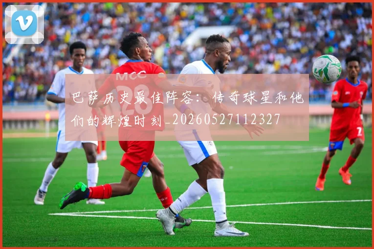 巴萨历史最佳阵容:传奇球星和他们的辉煌时刻_20260527112327
