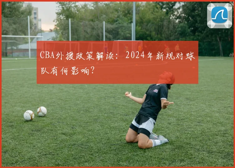 CBA外援政策解读：2024年新规对球队有何影响？