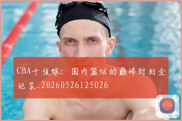 CBA十佳球:国内篮坛的巅峰时刻全记录_20260526125026