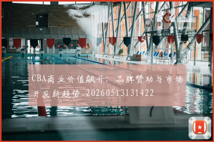 CBA商业价值飙升：品牌赞助与市场开发新趋势_20260513131422