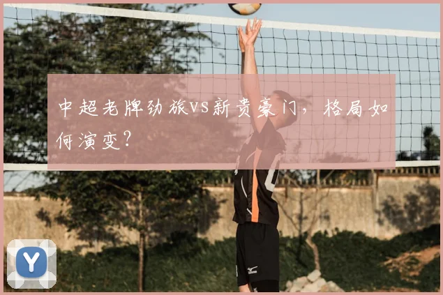 中超老牌劲旅vs新贵豪门,格局如何演变?