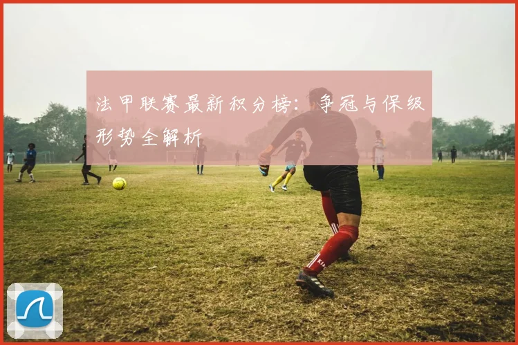 法甲联赛最新积分榜：争冠与保级形势全解析